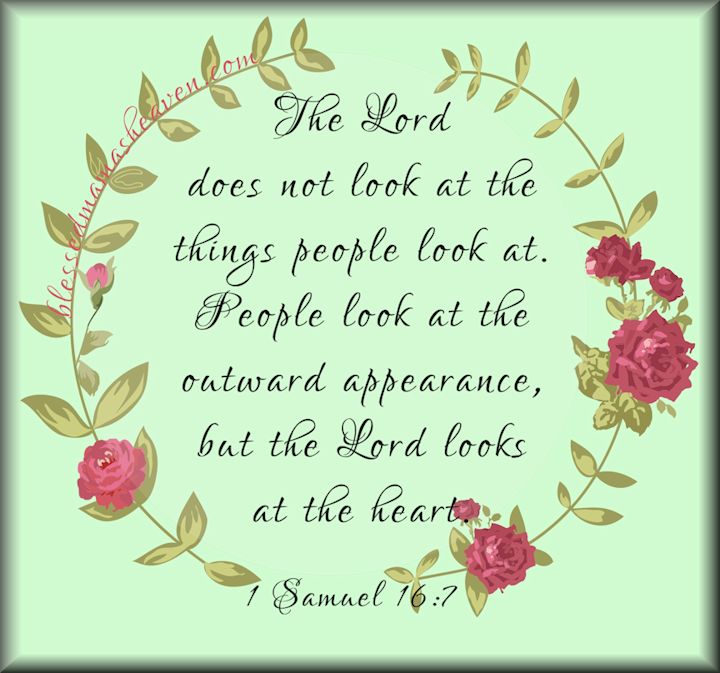 1 Samuel 16:7~The Lord does not look at the things that people look at. People look at the outward appearance but the Lord looks at the heart.